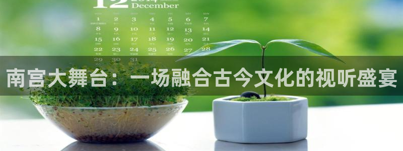 壹号app下载链接：南宫大舞台：一场融合古今文化的视听盛宴