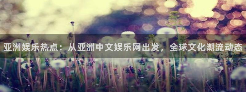 壹号平台下载安装：亚洲娱乐热点：从亚洲中文娱乐网出发，全球文化潮流动态