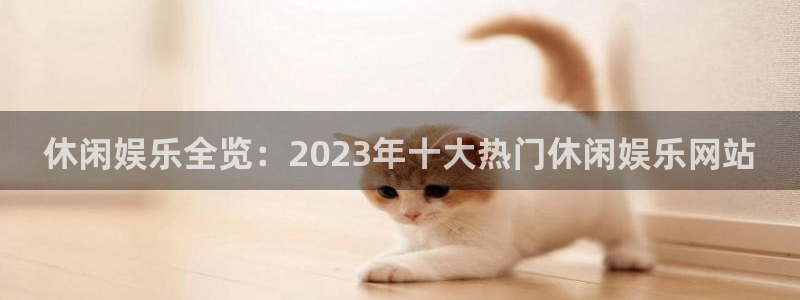 厂厂乐发布信息是真是假：休闲娱乐全览：2023年十大热门休闲娱乐网站